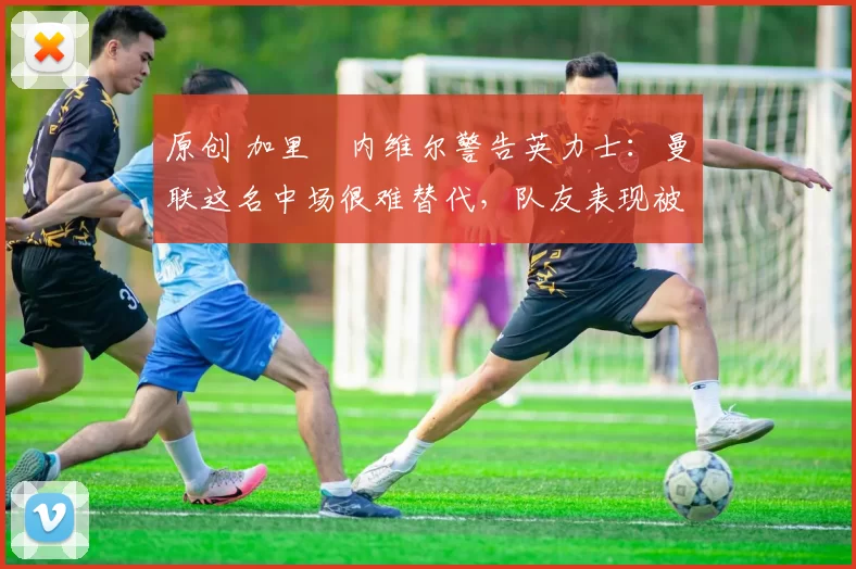 原创 加里・内维尔警告英力士：曼联这名中场很难替代，队友表现被赞 “离谱”