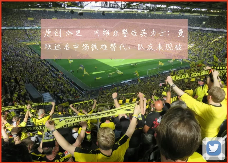 原创 加里・内维尔警告英力士：曼联这名中场很难替代，队友表现被赞 “离谱”