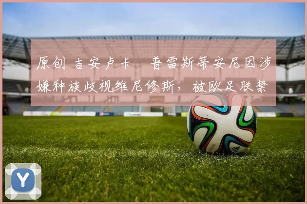 原创 吉安卢卡・普雷斯蒂安尼因涉嫌种族歧视维尼修斯，被欧足联禁赛