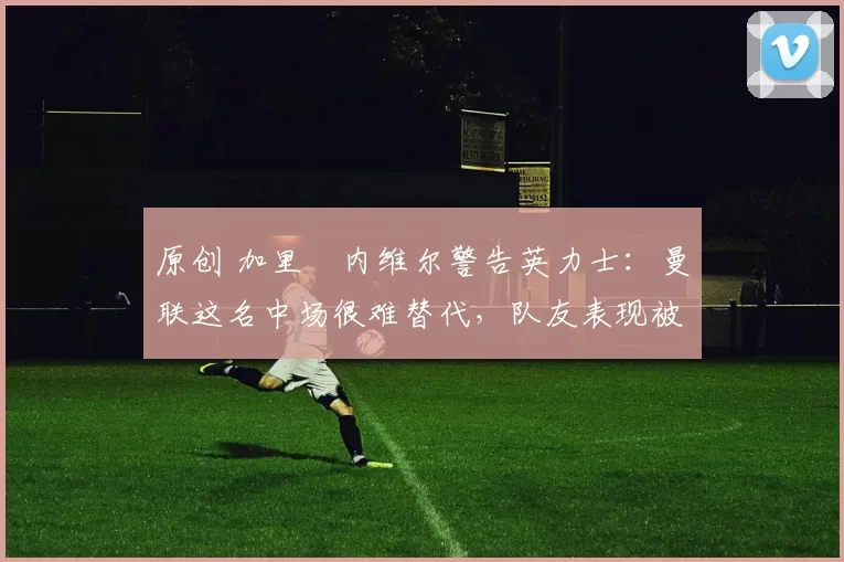 原创 加里・内维尔警告英力士：曼联这名中场很难替代，队友表现被赞 “离谱”