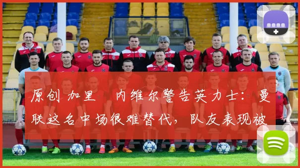 原创 加里・内维尔警告英力士：曼联这名中场很难替代，队友表现被赞 “离谱”