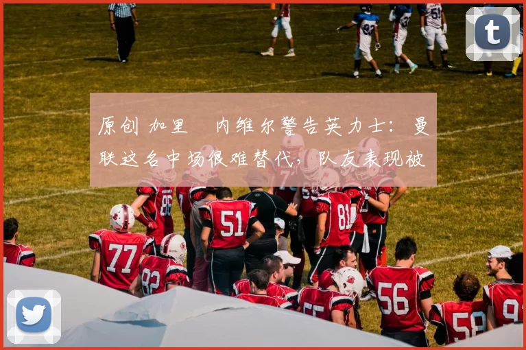 原创 加里・内维尔警告英力士：曼联这名中场很难替代，队友表现被赞 “离谱”