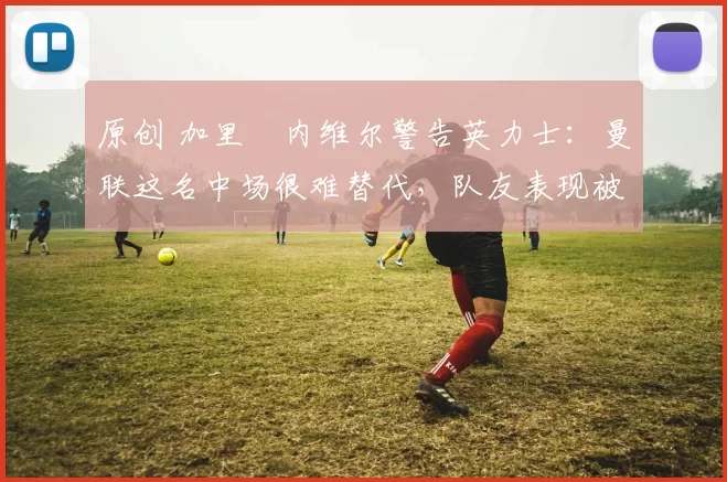 原创 加里・内维尔警告英力士：曼联这名中场很难替代，队友表现被赞 “离谱”