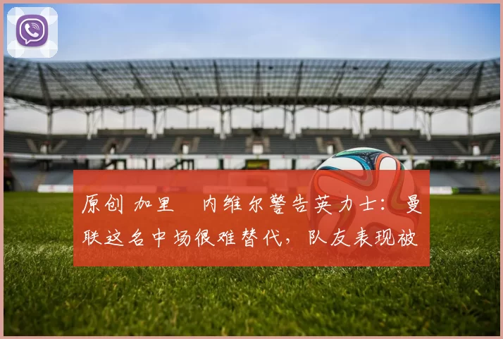 原创 加里・内维尔警告英力士：曼联这名中场很难替代，队友表现被赞 “离谱”