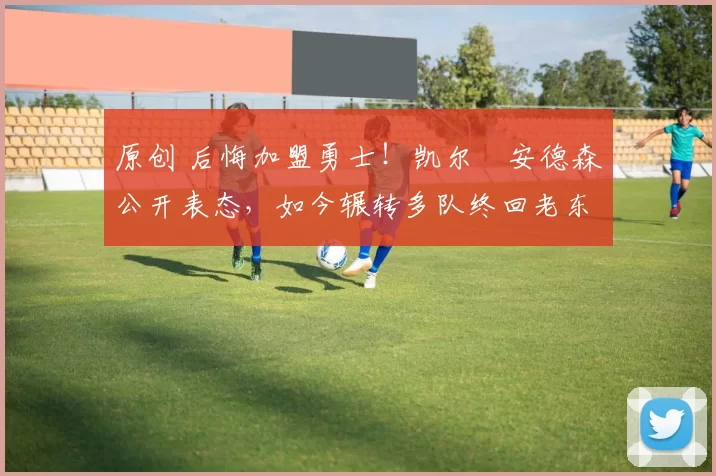 原创 后悔加盟勇士！凯尔・安德森公开表态，如今辗转多队终回老东家