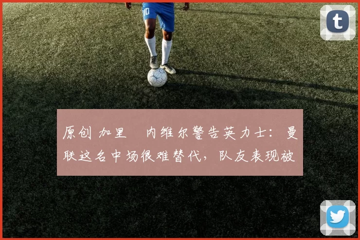 原创 加里・内维尔警告英力士：曼联这名中场很难替代，队友表现被赞 “离谱”