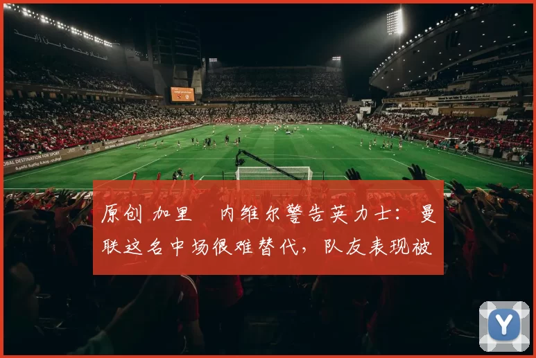 原创 加里・内维尔警告英力士：曼联这名中场很难替代，队友表现被赞 “离谱”