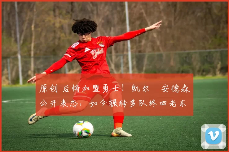 原创 后悔加盟勇士！凯尔・安德森公开表态，如今辗转多队终回老东家