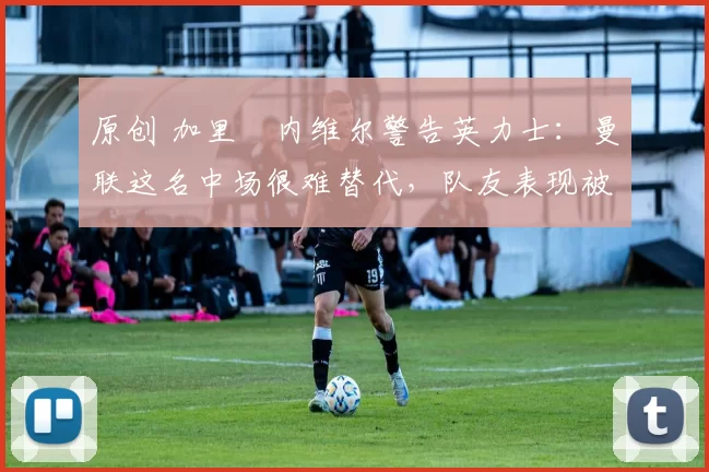 原创 加里・内维尔警告英力士:曼联这名中场很难替代,队友表现被赞 “离谱”