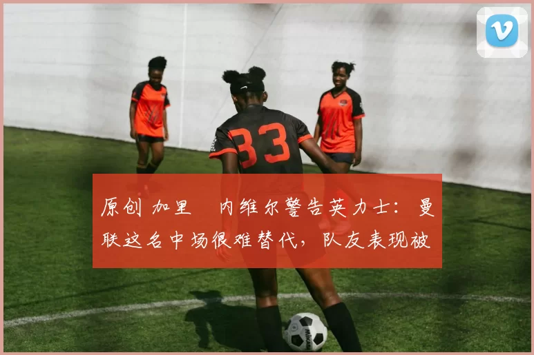原创 加里・内维尔警告英力士：曼联这名中场很难替代，队友表现被赞 “离谱”