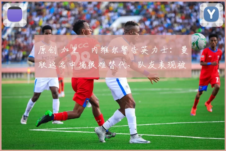 原创 加里・内维尔警告英力士：曼联这名中场很难替代，队友表现被赞 “离谱”