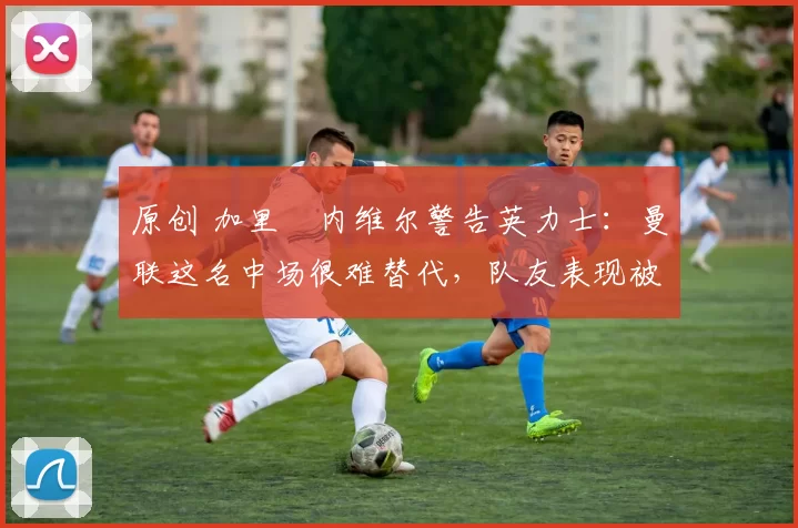 原创 加里・内维尔警告英力士：曼联这名中场很难替代，队友表现被赞 “离谱”