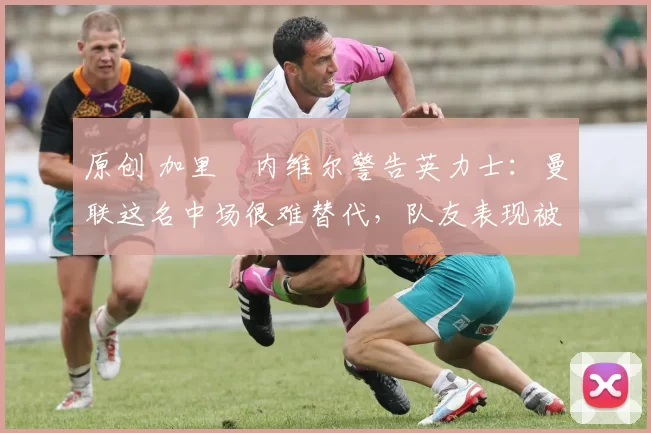 原创 加里・内维尔警告英力士：曼联这名中场很难替代，队友表现被赞 “离谱”