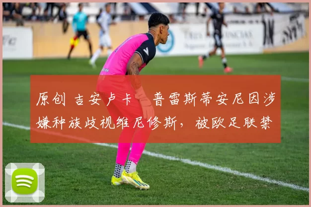 原创 吉安卢卡・普雷斯蒂安尼因涉嫌种族歧视维尼修斯，被欧足联禁赛