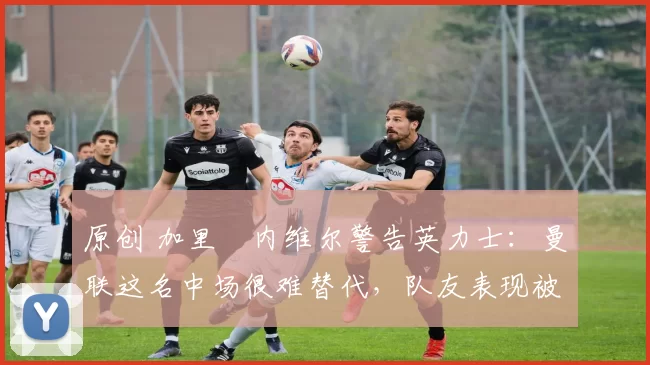 原创 加里・内维尔警告英力士:曼联这名中场很难替代,队友表现被赞 “离谱”