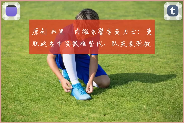 原创 加里・内维尔警告英力士：曼联这名中场很难替代，队友表现被赞 “离谱”