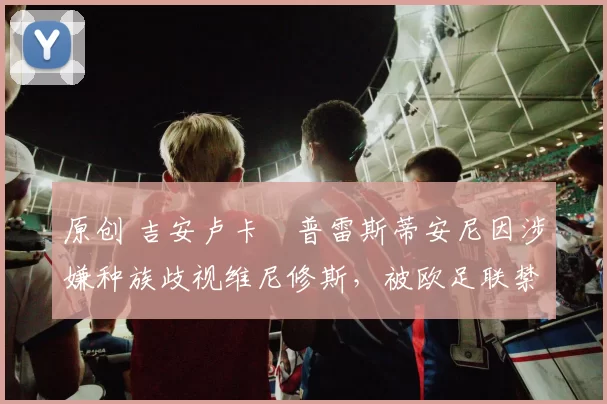 原创 吉安卢卡・普雷斯蒂安尼因涉嫌种族歧视维尼修斯，被欧足联禁赛