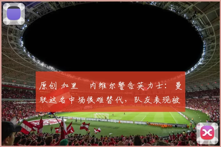 原创 加里・内维尔警告英力士：曼联这名中场很难替代，队友表现被赞 “离谱”