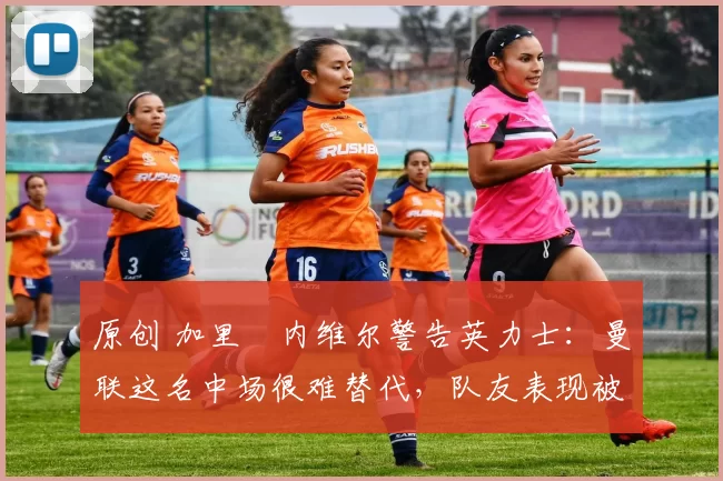 原创 加里・内维尔警告英力士：曼联这名中场很难替代，队友表现被赞 “离谱”