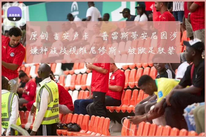 原创 吉安卢卡・普雷斯蒂安尼因涉嫌种族歧视维尼修斯，被欧足联禁赛