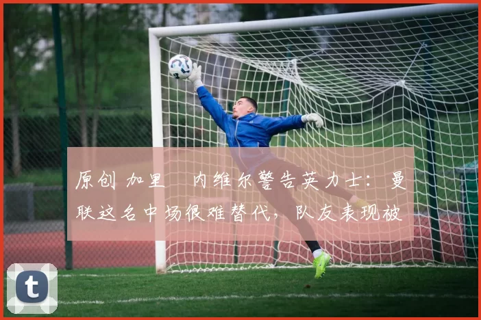 原创 加里・内维尔警告英力士：曼联这名中场很难替代，队友表现被赞 “离谱”