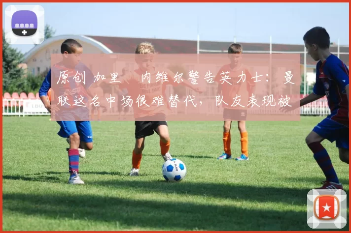 原创 加里・内维尔警告英力士：曼联这名中场很难替代，队友表现被赞 “离谱”