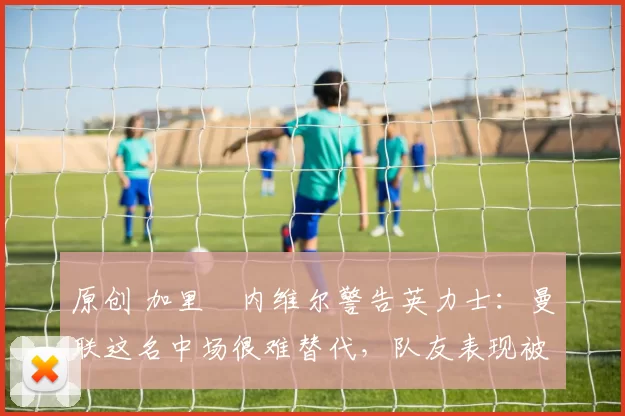 原创 加里・内维尔警告英力士:曼联这名中场很难替代,队友表现被赞 “离谱”