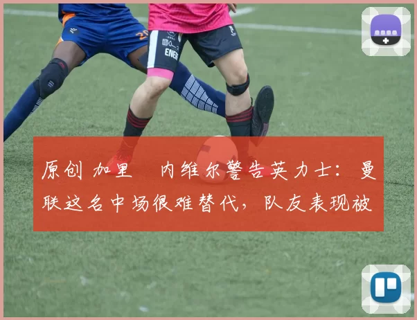 原创 加里・内维尔警告英力士：曼联这名中场很难替代，队友表现被赞 “离谱”