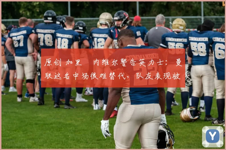 原创 加里・内维尔警告英力士:曼联这名中场很难替代,队友表现被赞 “离谱”