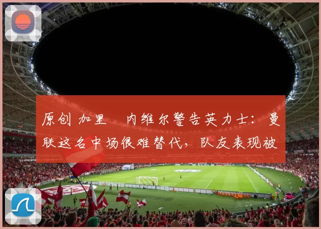 原创 加里・内维尔警告英力士：曼联这名中场很难替代，队友表现被赞 “离谱”