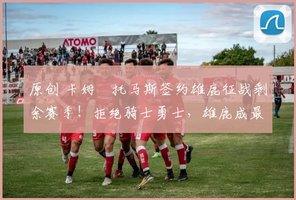 原创 卡姆・托马斯签约雄鹿征战剩余赛季！拒绝骑士勇士，雄鹿成最优选