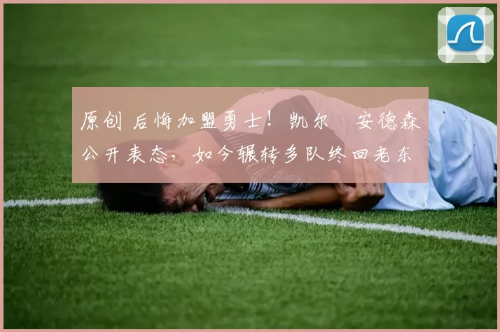 原创 后悔加盟勇士！凯尔・安德森公开表态，如今辗转多队终回老东家