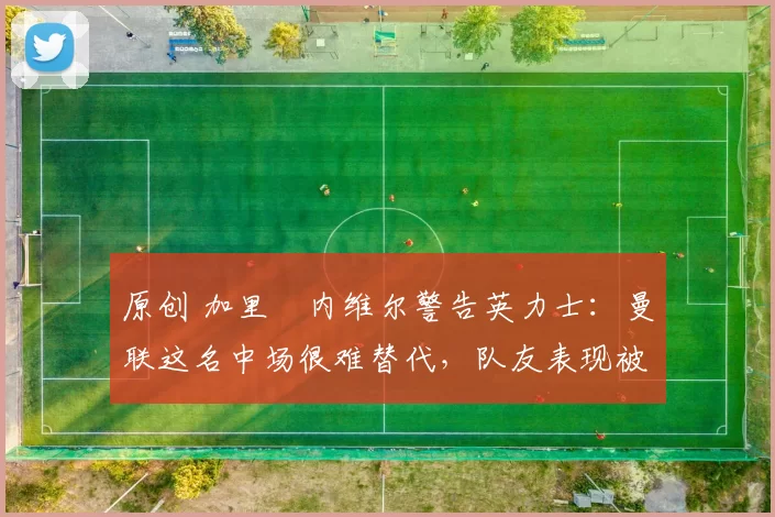 原创 加里・内维尔警告英力士:曼联这名中场很难替代,队友表现被赞 “离谱”