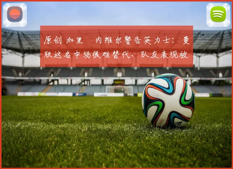 原创 加里・内维尔警告英力士:曼联这名中场很难替代,队友表现被赞 “离谱”