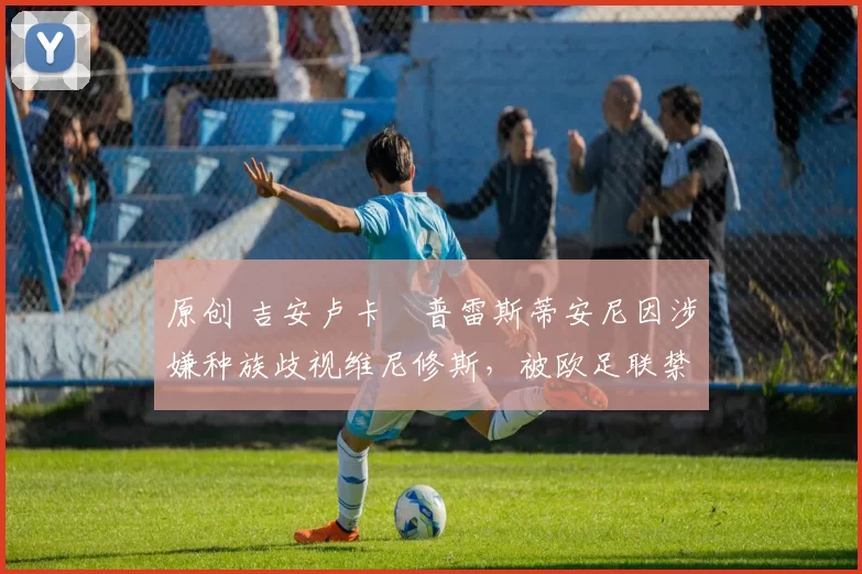 原创 吉安卢卡・普雷斯蒂安尼因涉嫌种族歧视维尼修斯，被欧足联禁赛