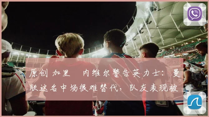 原创 加里・内维尔警告英力士：曼联这名中场很难替代，队友表现被赞 “离谱”