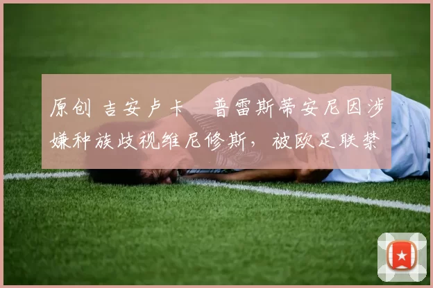 原创 吉安卢卡・普雷斯蒂安尼因涉嫌种族歧视维尼修斯，被欧足联禁赛