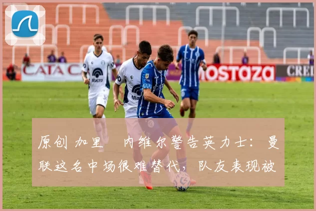 原创 加里・内维尔警告英力士：曼联这名中场很难替代，队友表现被赞 “离谱”