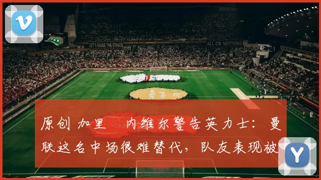 原创 加里・内维尔警告英力士：曼联这名中场很难替代，队友表现被赞 “离谱”