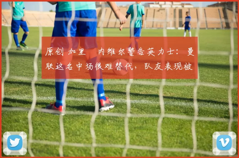 原创 加里・内维尔警告英力士：曼联这名中场很难替代，队友表现被赞 “离谱”