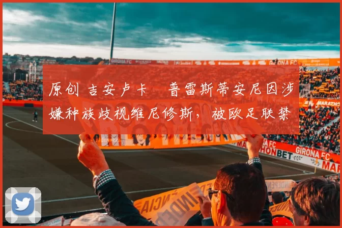 原创 吉安卢卡・普雷斯蒂安尼因涉嫌种族歧视维尼修斯，被欧足联禁赛