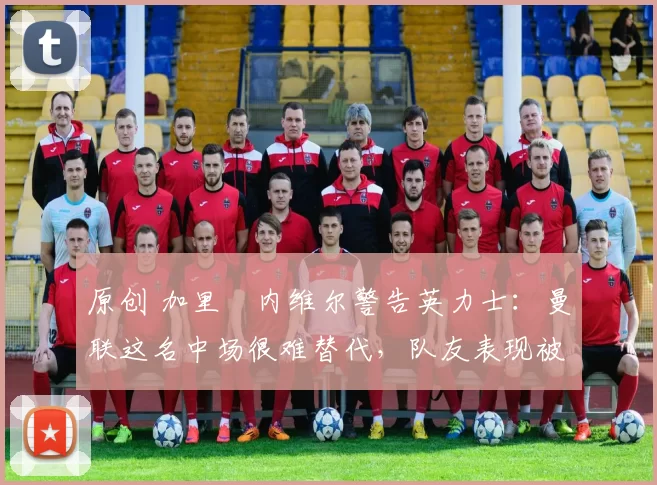 原创 加里・内维尔警告英力士：曼联这名中场很难替代，队友表现被赞 “离谱”