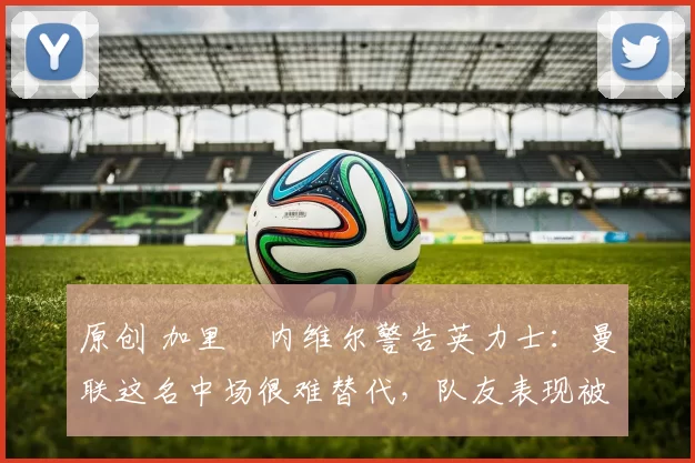 原创 加里・内维尔警告英力士：曼联这名中场很难替代，队友表现被赞 “离谱”