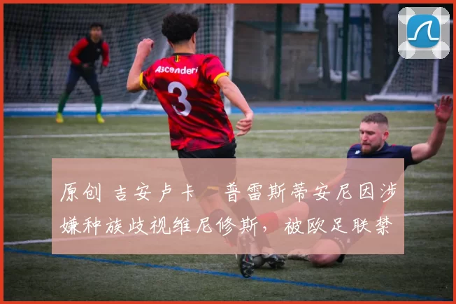 原创 吉安卢卡・普雷斯蒂安尼因涉嫌种族歧视维尼修斯,被欧足联禁赛