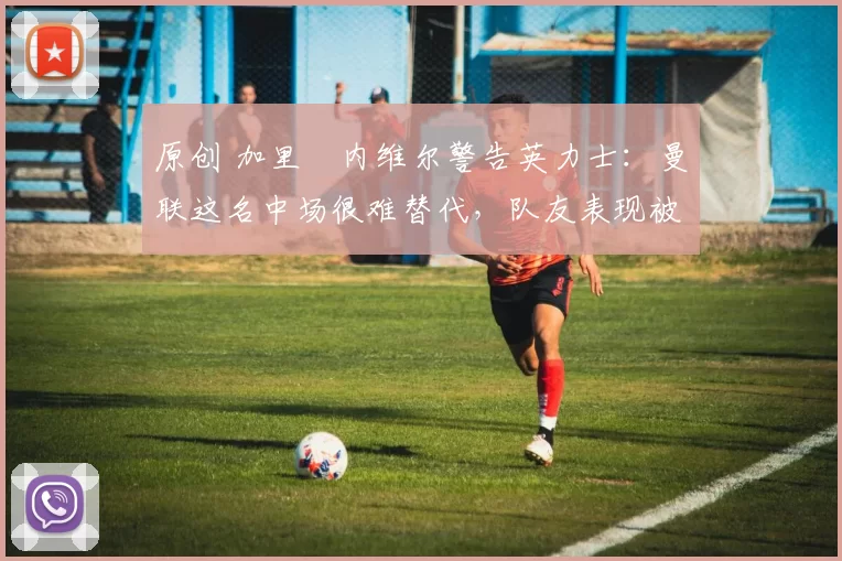 原创 加里・内维尔警告英力士：曼联这名中场很难替代，队友表现被赞 “离谱”