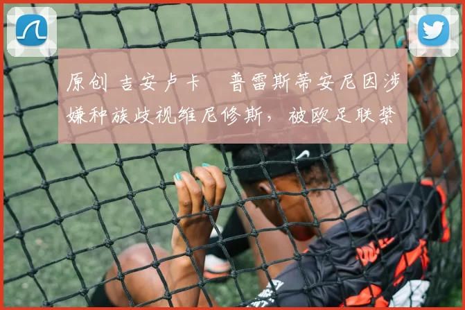 原创 吉安卢卡・普雷斯蒂安尼因涉嫌种族歧视维尼修斯，被欧足联禁赛