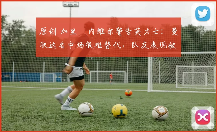 原创 加里・内维尔警告英力士：曼联这名中场很难替代，队友表现被赞 “离谱”