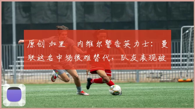 原创 加里・内维尔警告英力士:曼联这名中场很难替代,队友表现被赞 “离谱”