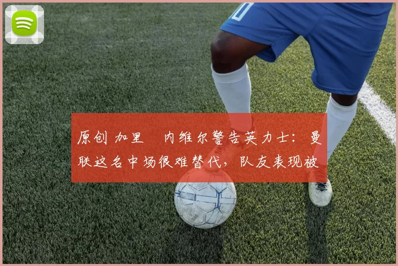 原创 加里・内维尔警告英力士：曼联这名中场很难替代，队友表现被赞 “离谱”