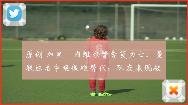 原创 加里・内维尔警告英力士：曼联这名中场很难替代，队友表现被赞 “离谱”